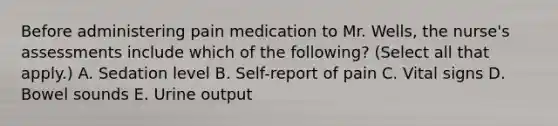 Before administering pain medication to Mr. Wells, the nurse's assessments include which of the following? (Select all that apply.) A. Sedation level B. Self-report of pain C. Vital signs D. Bowel sounds E. Urine output