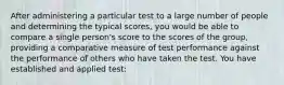 After administering a particular test to a large number of people and determining the typical scores, you would be able to compare a single person's score to the scores of the group, providing a comparative measure of test performance against the performance of others who have taken the test. You have established and applied test: