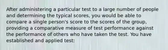 After administering a particular test to a large number of people and determining the typical scores, you would be able to compare a single person's score to the scores of the group, providing a comparative measure of test performance against the performance of others who have taken the test. You have established and applied test: