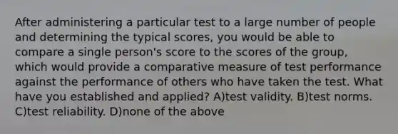 After administering a particular test to a large number of people and determining the typical scores, you would be able to compare a single person's score to the scores of the group, which would provide a comparative measure of test performance against the performance of others who have taken the test. What have you established and applied? A)test validity. B)test norms. C)test reliability. D)none of the above