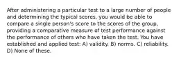 After administering a particular test to a large number of people and determining the typical scores, you would be able to compare a single person's score to the scores of the group, providing a comparative measure of test performance against the performance of others who have taken the test. You have established and applied test: A) validity. B) norms. C) reliability. D) None of these.