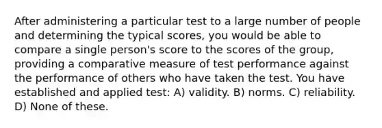 After administering a particular test to a large number of people and determining the typical scores, you would be able to compare a single person's score to the scores of the group, providing a comparative measure of test performance against the performance of others who have taken the test. You have established and applied test: A) validity. B) norms. C) reliability. D) None of these.