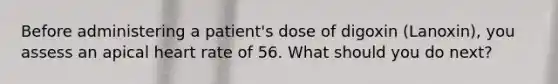 Before administering a patient's dose of digoxin (Lanoxin), you assess an apical heart rate of 56. What should you do next?