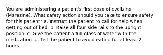 You are administering a patient's first dose of cyclizine (Marezine). What safety action should you take to ensure safety for this patient? a. Instruct the patient to call for help when getting out of bed. b. Raise all four side rails to the upright position. c. Give the patient a full glass of water with the medication. d. Tell the patient to avoid eating for at least 2 hours.