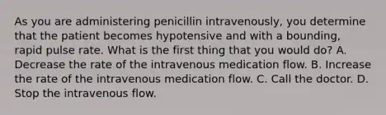 As you are administering penicillin intravenously, you determine that the patient becomes hypotensive and with a bounding, rapid pulse rate. What is the first thing that you would do? A. Decrease the rate of the intravenous medication flow. B. Increase the rate of the intravenous medication flow. C. Call the doctor. D. Stop the intravenous flow.