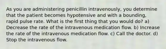 As you are administering penicillin intravenously, you determine that the patient becomes hypotensive and with a bounding, rapid pulse rate. What is the first thing that you would do? a) Decrease the rate of the intravenous medication flow. b) Increase the rate of the intravenous medication flow. c) Call the doctor. d) Stop the intravenous flow.