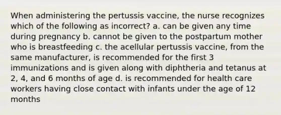 When administering the pertussis vaccine, the nurse recognizes which of the following as incorrect? a. can be given any time during pregnancy b. cannot be given to the postpartum mother who is breastfeeding c. the acellular pertussis vaccine, from the same manufacturer, is recommended for the first 3 immunizations and is given along with diphtheria and tetanus at 2, 4, and 6 months of age d. is recommended for health care workers having close contact with infants under the age of 12 months