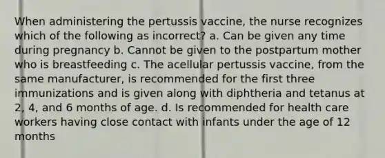 When administering the pertussis vaccine, the nurse recognizes which of the following as incorrect? a. Can be given any time during pregnancy b. Cannot be given to the postpartum mother who is breastfeeding c. The acellular pertussis vaccine, from the same manufacturer, is recommended for the first three immunizations and is given along with diphtheria and tetanus at 2, 4, and 6 months of age. d. Is recommended for health care workers having close contact with infants under the age of 12 months