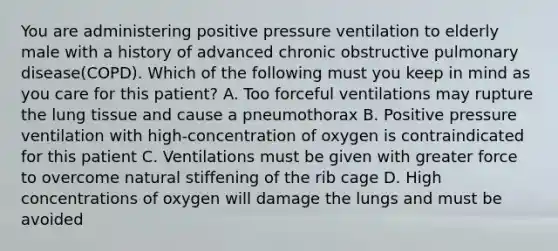 You are administering positive pressure ventilation to elderly male with a history of advanced chronic obstructive pulmonary disease(COPD). Which of the following must you keep in mind as you care for this patient? A. Too forceful ventilations may rupture the lung tissue and cause a pneumothorax B. Positive pressure ventilation with high-concentration of oxygen is contraindicated for this patient C. Ventilations must be given with greater force to overcome natural stiffening of the rib cage D. High concentrations of oxygen will damage the lungs and must be avoided