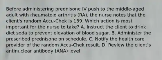 Before administering prednisone IV push to the middle-aged adult with rheumatoid arthritis (RA), the nurse notes that the client's random Accu-Chek is 139. Which action is most important for the nurse to take? A. Instruct the client to drink diet soda to prevent elevation of blood sugar. B. Administer the prescribed prednisone on schedule. C. Notify the health care provider of the random Accu-Chek result. D. Review the client's antinuclear antibody (ANA) level.