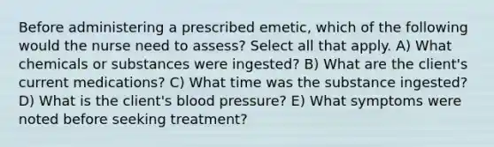 Before administering a prescribed emetic, which of the following would the nurse need to assess? Select all that apply. A) What chemicals or substances were ingested? B) What are the client's current medications? C) What time was the substance ingested? D) What is the client's blood pressure? E) What symptoms were noted before seeking treatment?