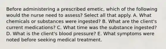 Before administering a prescribed emetic, which of the following would the nurse need to assess? Select all that apply. A. What chemicals or substances were ingested? B. What are the client's current medications? C. What time was the substance ingested? D. What is the client's blood pressure? E. What symptoms were noted before seeking medical treatment.