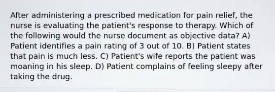 After administering a prescribed medication for pain relief, the nurse is evaluating the patient's response to therapy. Which of the following would the nurse document as objective data? A) Patient identifies a pain rating of 3 out of 10. B) Patient states that pain is much less. C) Patient's wife reports the patient was moaning in his sleep. D) Patient complains of feeling sleepy after taking the drug.