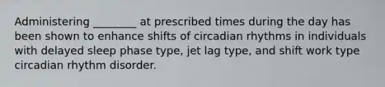 Administering ________ at prescribed times during the day has been shown to enhance shifts of circadian rhythms in individuals with delayed sleep phase type, jet lag type, and shift work type circadian rhythm disorder.