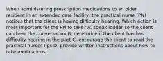 When administering prescription medications to an older resident in an extended care facility, the practical nurse (PN) notices that the client is having difficulty hearing. Which action is most important for the PN to take? A. speak louder so the client can hear the conversation B. determine if the client has had difficulty hearing in the past C. encourage the client to read the practical nurses lips D. provide written instructions about how to take medications