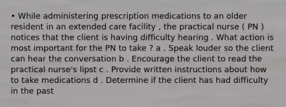 • While administering prescription medications to an older resident in an extended care facility , the practical nurse ( PN ) notices that the client is having difficulty hearing . What action is most important for the PN to take ? a . Speak louder so the client can hear the conversation b . Encourage the client to read the practical nurse's lipst c . Provide written instructions about how to take medications d . Determine if the client has had difficulty in the past