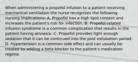 When administering a propofol infusion to a patient receiving mechanical ventilation the nurse recognizes the following nursing implications: A. Propofol has a high lipid content and increases the patient's risk for infection. B. Propofol-related infusion syndrome is a common complication that results in the patient having amnesia. C. Propofol provides light enough sedation that it can be continued into the post extubation period. D. Hypertension is a common side effect and can usually be treated by adding a beta blocker to the patient's medication regime.