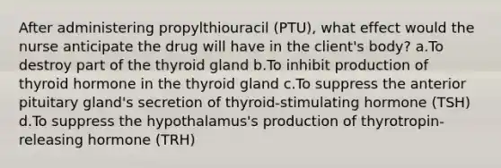 After administering propylthiouracil (PTU), what effect would the nurse anticipate the drug will have in the client's body? a.To destroy part of the thyroid gland b.To inhibit production of thyroid hormone in the thyroid gland c.To suppress the anterior pituitary gland's secretion of thyroid-stimulating hormone (TSH) d.To suppress the hypothalamus's production of thyrotropin-releasing hormone (TRH)