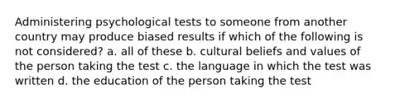 Administering psychological tests to someone from another country may produce biased results if which of the following is not considered? a. all of these b. cultural beliefs and values of the person taking the test c. the language in which the test was written d. the education of the person taking the test