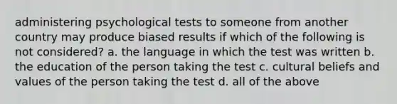 administering psychological tests to someone from another country may produce biased results if which of the following is not considered? a. the language in which the test was written b. the education of the person taking the test c. cultural beliefs and values of the person taking the test d. all of the above