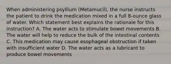 When administering psyllium (Metamucil), the nurse instructs the patient to drink the medication mixed in a full 8-ounce glass of water. Which statement best explains the rationale for this instruction? A. The water acts to stimulate bowel movements B. The water will help to reduce the bulk of the intestinal contents C. This medication may cause esophageal obstruction if taken with insufficient water D. The water acts as a lubricant to produce bowel movements