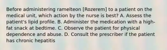 Before administering ramelteon [Rozerem] to a patient on the medical unit, which action by the nurse is best? A. Assess the patient's lipid profile. B. Administer the medication with a high-fat snack at bedtime. C. Observe the patient for physical dependence and abuse. D. Consult the prescriber if the patient has chronic hepatitis