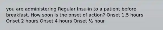 you are administering Regular Insulin to a patient before breakfast. How soon is the onset of action? Onset 1.5 hours Onset 2 hours Onset 4 hours Onset ½ hour