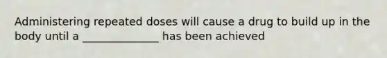 Administering repeated doses will cause a drug to build up in the body until a ______________ has been achieved