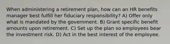 When administering a retirement plan, how can an HR benefits manager best fulfill her fiduciary responsibility? A) Offer only what is mandated by the government. B) Grant specific benefit amounts upon retirement. C) Set up the plan so employees bear the investment risk. D) Act in the best interest of the employee.