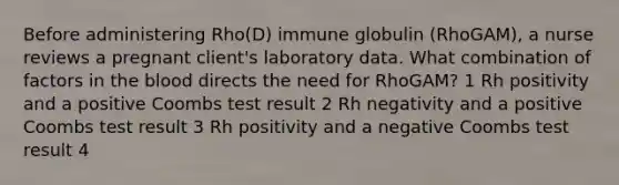 Before administering Rho(D) immune globulin (RhoGAM), a nurse reviews a pregnant client's laboratory data. What combination of factors in <a href='https://www.questionai.com/knowledge/k7oXMfj7lk-the-blood' class='anchor-knowledge'>the blood</a> directs the need for RhoGAM? 1 Rh positivity and a positive Coombs test result 2 Rh negativity and a positive Coombs test result 3 Rh positivity and a negative Coombs test result 4