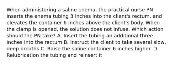 When administering a saline enema, the practical nurse PN inserts the enema tubing 3 inches into the client's rectum, and elevates the container 6 inches above the client's body. When the clamp is opened, the solution does not infuse. Which action should the PN take? A. Insert the tubing an additional three inches into the rectum B. Instruct the client to take several slow, deep breaths C. Raise the saline container 6 inches higher. D. Relubrication the tubing and reinsert it