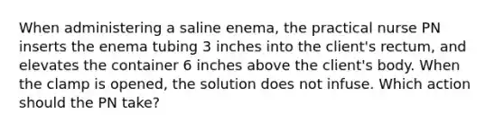 When administering a saline enema, the practical nurse PN inserts the enema tubing 3 inches into the client's rectum, and elevates the container 6 inches above the client's body. When the clamp is opened, the solution does not infuse. Which action should the PN take?