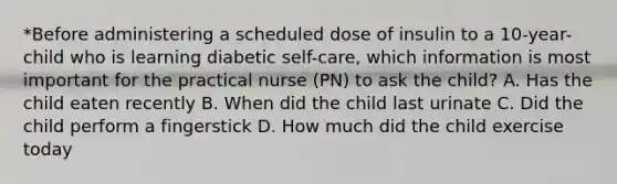 *Before administering a scheduled dose of insulin to a 10-year-child who is learning diabetic self-care, which information is most important for the practical nurse (PN) to ask the child? A. Has the child eaten recently B. When did the child last urinate C. Did the child perform a fingerstick D. How much did the child exercise today