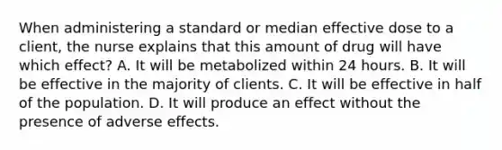 When administering a standard or median effective dose to a​ client, the nurse explains that this amount of drug will have which​ effect? A. It will be metabolized within 24 hours. B. It will be effective in the majority of clients. C. It will be effective in half of the population. D. It will produce an effect without the presence of adverse effects.