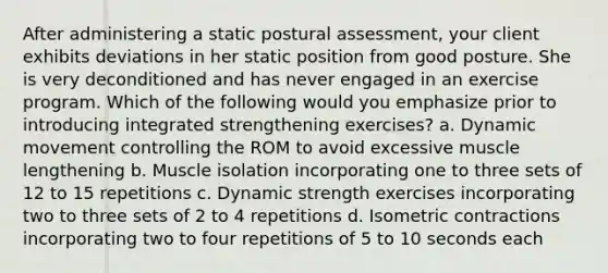 After administering a static postural assessment, your client exhibits deviations in her static position from good posture. She is very deconditioned and has never engaged in an exercise program. Which of the following would you emphasize prior to introducing integrated strengthening exercises? a. Dynamic movement controlling the ROM to avoid excessive muscle lengthening b. Muscle isolation incorporating one to three sets of 12 to 15 repetitions c. Dynamic strength exercises incorporating two to three sets of 2 to 4 repetitions d. Isometric contractions incorporating two to four repetitions of 5 to 10 seconds each