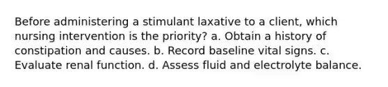 Before administering a stimulant laxative to a client, which nursing intervention is the priority? a. Obtain a history of constipation and causes. b. Record baseline vital signs. c. Evaluate renal function. d. Assess fluid and electrolyte balance.