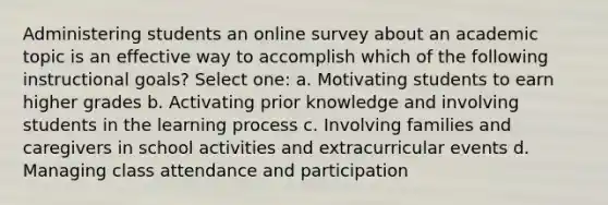 Administering students an online survey about an academic topic is an effective way to accomplish which of the following instructional goals? Select one: a. Motivating students to earn higher grades b. Activating prior knowledge and involving students in the learning process c. Involving families and caregivers in school activities and extracurricular events d. Managing class attendance and participation