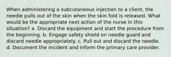 When administering a subcutaneous injection to a client, the needle pulls out of the skin when the skin fold is released. What would be the appropriate next action of the nurse in this situation? a. Discard the equipment and start the procedure from the beginning. b. Engage safety shield on needle guard and discard needle appropriately. c. Pull out and discard the needle. d. Document the incident and inform the primary care provider.