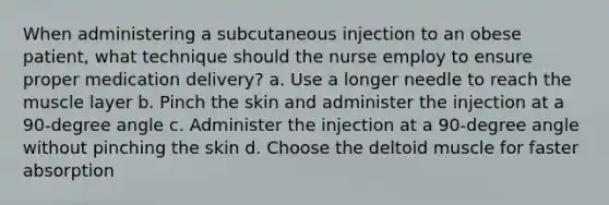 When administering a subcutaneous injection to an obese patient, what technique should the nurse employ to ensure proper medication delivery? a. Use a longer needle to reach the muscle layer b. Pinch the skin and administer the injection at a 90-degree angle c. Administer the injection at a 90-degree angle without pinching the skin d. Choose the deltoid muscle for faster absorption