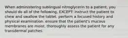 When administering sublingual nitroglycerin to a patient, you should do all of the following, EXCEPT: instruct the patient to chew and swallow the tablet. perform a focused history and physical examination. ensure that the patient's mucous membranes are moist. thoroughly assess the patient for any transdermal patches.