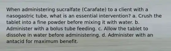 When administering sucralfate (Carafate) to a client with a nasogastric tube, what is an essential intervention? a. Crush the tablet into a fine powder before mixing it with water. b. Administer with a bolus tube feeding. c. Allow the tablet to dissolve in water before administering. d. Administer with an antacid for maximum benefit.