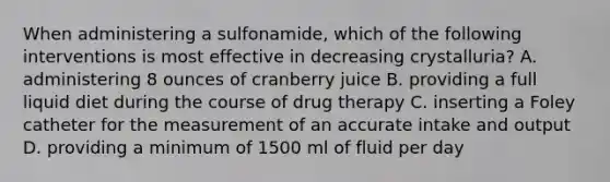 When administering a sulfonamide, which of the following interventions is most effective in decreasing crystalluria? A. administering 8 ounces of cranberry juice B. providing a full liquid diet during the course of drug therapy C. inserting a Foley catheter for the measurement of an accurate intake and output D. providing a minimum of 1500 ml of fluid per day