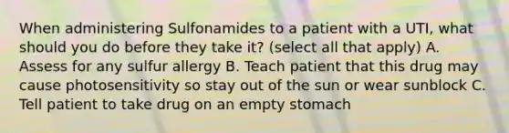 When administering Sulfonamides to a patient with a UTI, what should you do before they take it? (select all that apply) A. Assess for any sulfur allergy B. Teach patient that this drug may cause photosensitivity so stay out of the sun or wear sunblock C. Tell patient to take drug on an empty stomach