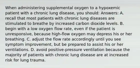 When administering supplemental oxygen to a hypoxemic patient with a chronic lung disease, you should: Answers: A. recall that most patients with chronic lung diseases are stimulated to breathe by increased carbon dioxide levels. B. begin with a low oxygen flow rate, even if the patient is unresponsive, because high-flow oxygen may depress his or her breathing. C. adjust the flow rate accordingly until you see symptom improvement, but be prepared to assist his or her ventilations. D. avoid positive-pressure ventilation because the majority of patients with chronic lung disease are at increased risk for lung trauma.