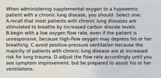 When administering supplemental oxygen to a hypoxemic patient with a chronic lung disease, you should: Select one: A.recall that most patients with chronic lung diseases are stimulated to breathe by increased carbon dioxide levels. B.begin with a low oxygen flow rate, even if the patient is unresponsive, because high-flow oxygen may depress his or her breathing. C.avoid positive-pressure ventilation because the majority of patients with chronic lung disease are at increased risk for lung trauma. D.adjust the flow rate accordingly until you see symptom improvement, but be prepared to assist his or her ventilations.