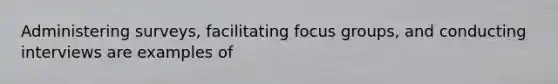 Administering surveys, facilitating focus groups, and conducting interviews are examples of
