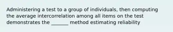 Administering a test to a group of individuals, then computing the average intercorrelation among all items on the test demonstrates the _______ method estimating reliability