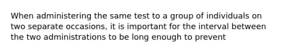 When administering the same test to a group of individuals on two separate occasions, it is important for the interval between the two administrations to be long enough to prevent