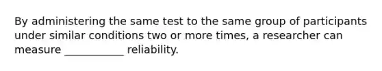 By administering the same test to the same group of participants under similar conditions two or more times, a researcher can measure ___________ reliability.