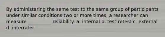 By administering the same test to the same group of participants under similar conditions two or more times, a researcher can measure __________ reliability. a. internal b. test-retest c. external d. interrater